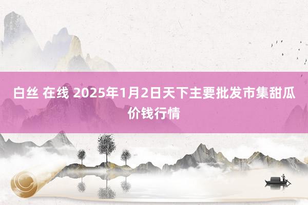 白丝 在线 2025年1月2日天下主要批发市集甜瓜价钱行情