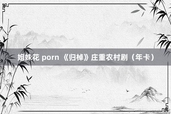 姐妹花 porn 《归棹》庄重农村剧（年卡）