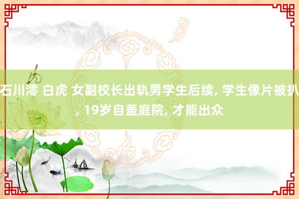 石川澪 白虎 女副校长出轨男学生后续， 学生像片被扒， 19岁自盖庭院， 才能出众