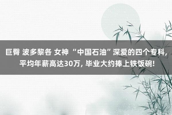 巨臀 波多黎各 女神 “中国石油”深爱的四个专科， 平均年薪高达30万， 毕业大约捧上铁饭碗!