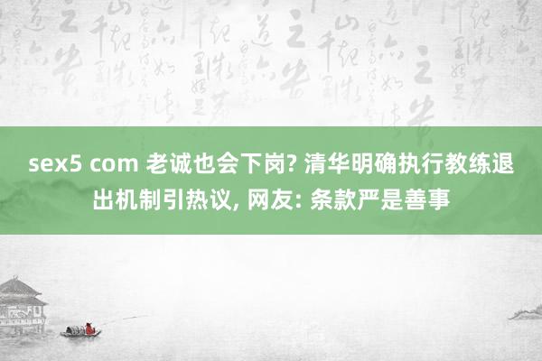 sex5 com 老诚也会下岗? 清华明确执行教练退出机制引热议， 网友: 条款严是善事