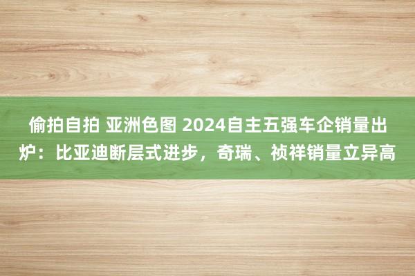 偷拍自拍 亚洲色图 2024自主五强车企销量出炉：比亚迪断层式进步，奇瑞、祯祥销量立异高