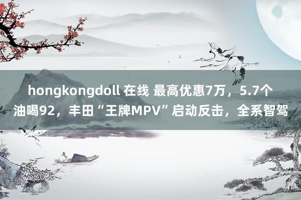 hongkongdoll 在线 最高优惠7万，5.7个油喝92，丰田“王牌MPV”启动反击，全系智驾