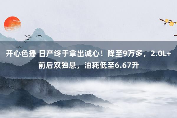 开心色播 日产终于拿出诚心！降至9万多，2.0L+前后双独悬，油耗低至6.67升