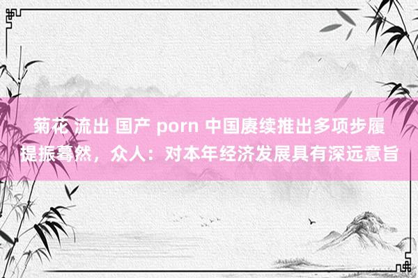 菊花 流出 国产 porn 中国赓续推出多项步履提振蓦然，众人：对本年经济发展具有深远意旨