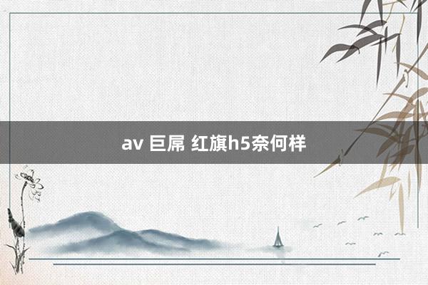 av 巨屌 红旗h5奈何样