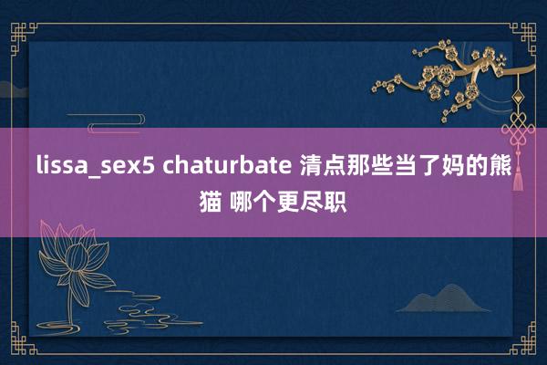 lissa_sex5 chaturbate 清点那些当了妈的熊猫 哪个更尽职