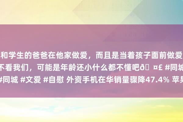 和学生的爸爸在他家做爱，而且是当着孩子面前做爱，太刺激了，孩子完全不看我们，可能是年龄还小什么都不懂吧🤣 #同城 #文爱 #自慰 外资手机在华销量骤降47.4% 苹果中国业务窘境加重