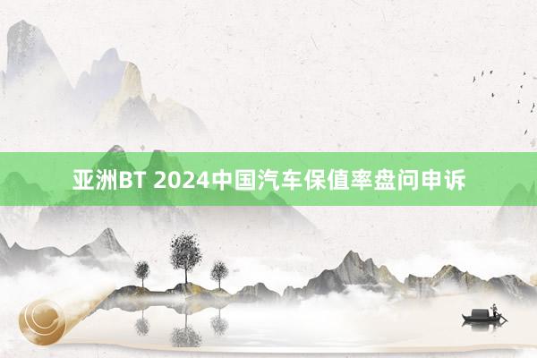 亚洲BT 2024中国汽车保值率盘问申诉