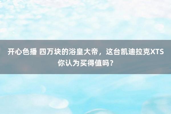 开心色播 四万块的浴皇大帝，这台凯迪拉克XTS你认为买得值吗？