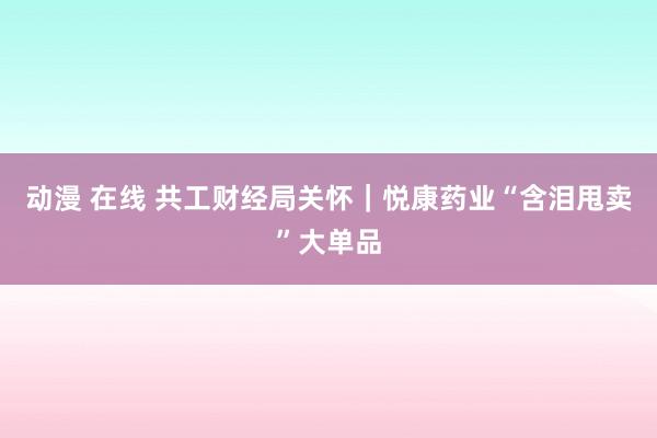 动漫 在线 共工财经局关怀｜悦康药业“含泪甩卖”大单品