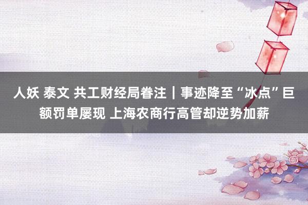 人妖 泰文 共工财经局眷注｜事迹降至“冰点”巨额罚单屡现 上海农商行高管却逆势加薪