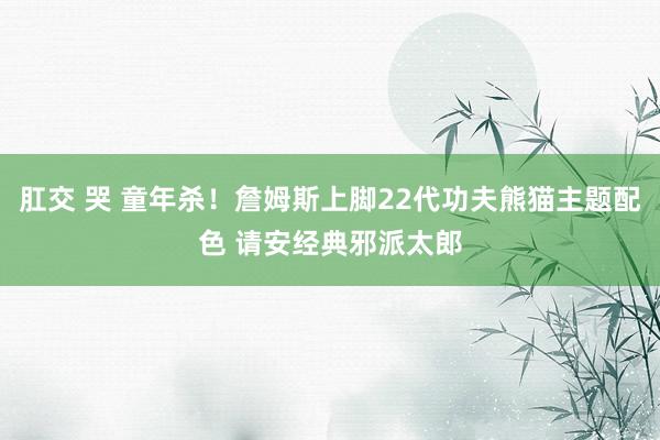 肛交 哭 童年杀！詹姆斯上脚22代功夫熊猫主题配色 请安经典邪派太郎