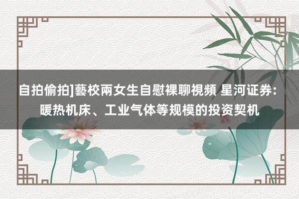 自拍偷拍]藝校兩女生自慰裸聊視頻 星河证券: 暖热机床、工业气体等规模的投资契机