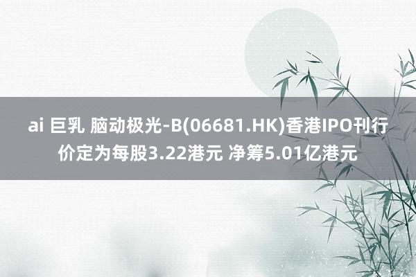 ai 巨乳 脑动极光-B(06681.HK)香港IPO刊行价定为每股3.22港元 净筹5.01亿港元