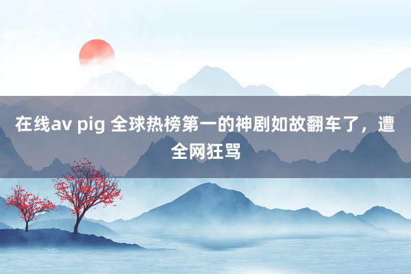 在线av pig 全球热榜第一的神剧如故翻车了，遭全网狂骂