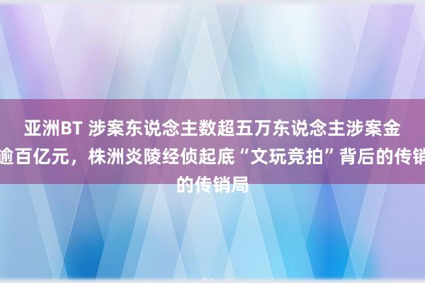 亚洲BT 涉案东说念主数超五万东说念主涉案金额逾百亿元，株洲炎陵经侦起底“文玩竞拍”背后的传销局