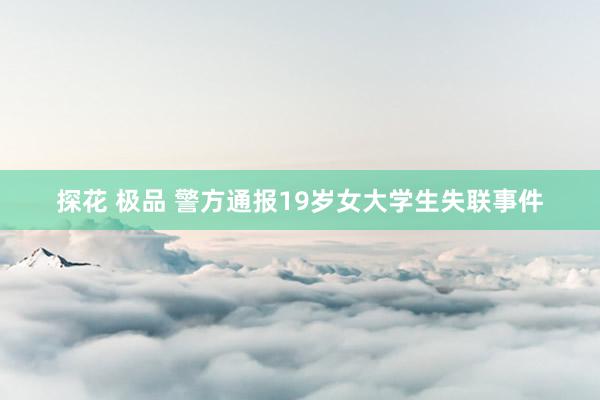 探花 极品 警方通报19岁女大学生失联事件