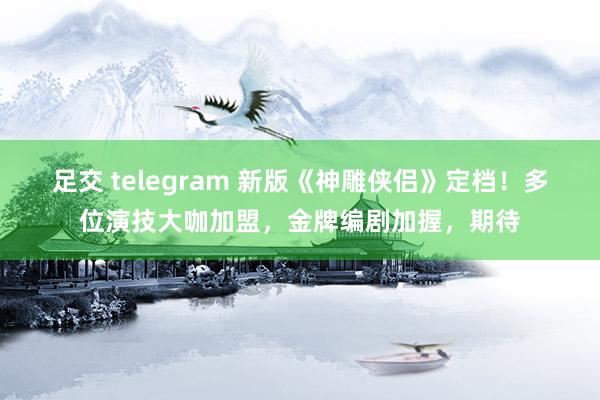 足交 telegram 新版《神雕侠侣》定档！多位演技大咖加盟，金牌编剧加握，期待