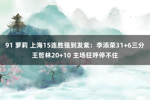 91 萝莉 上海15连胜强到发紫：李添荣31+6三分王哲林20+10 主场狂呼停不住