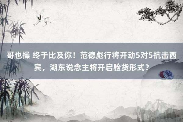 哥也操 终于比及你！范德彪行将开动5对5抗击西宾，湖东说念主将开启验货形式？