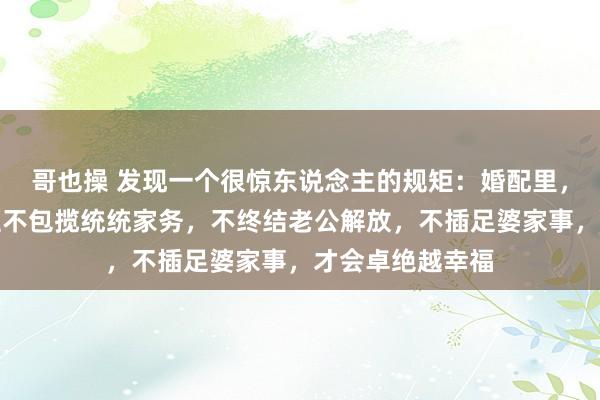 哥也操 发现一个很惊东说念主的规矩：婚配里，一个女东说念主不包揽统统家务，不终结老公解放，不插足婆家事，才会卓绝越幸福