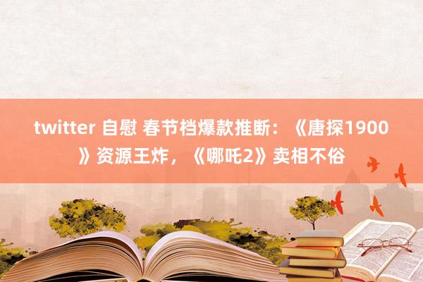 twitter 自慰 春节档爆款推断：《唐探1900》资源王炸，《哪吒2》卖相不俗