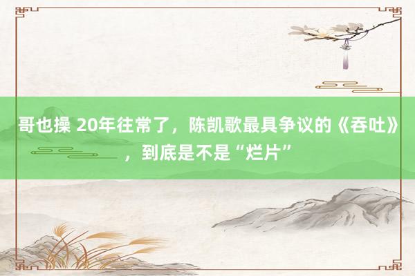 哥也操 20年往常了，陈凯歌最具争议的《吞吐》，到底是不是“烂片”