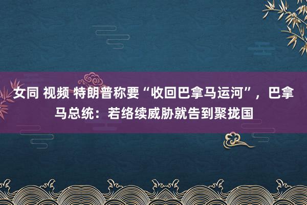 女同 视频 特朗普称要“收回巴拿马运河”，巴拿马总统：若络续威胁就告到聚拢国