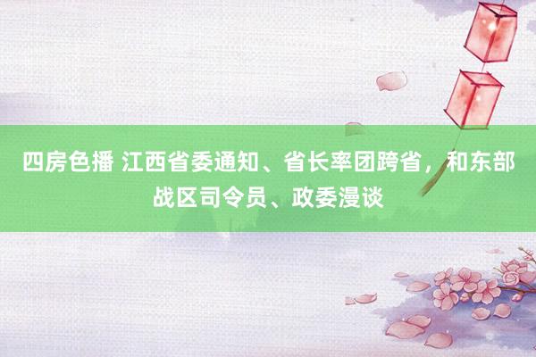 四房色播 江西省委通知、省长率团跨省，和东部战区司令员、政委漫谈