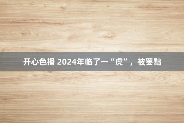 开心色播 2024年临了一“虎”，被罢黜