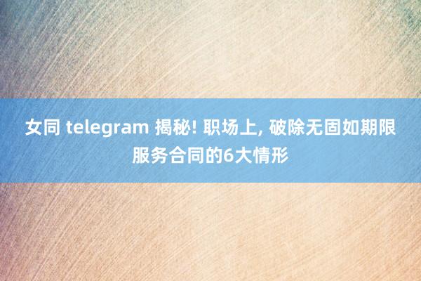 女同 telegram 揭秘! 职场上， 破除无固如期限服务合同的6大情形