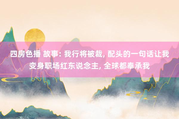 四房色播 故事: 我行将被裁， 配头的一句话让我变身职场红东说念主， 全球都奉承我