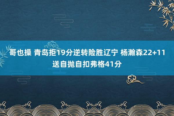 哥也操 青岛拒19分逆转险胜辽宁 杨瀚森22+11送自抛自扣弗格41分