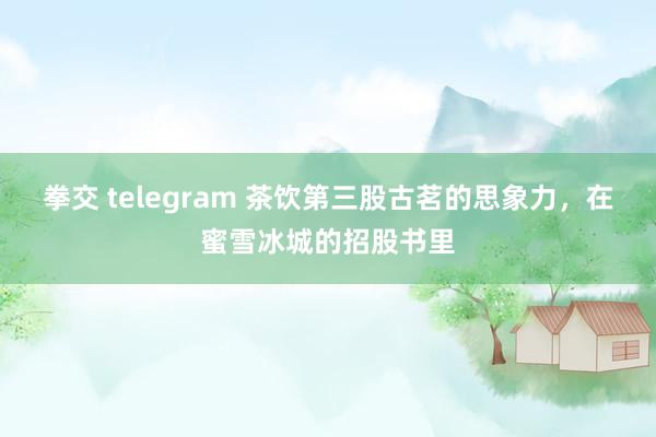 拳交 telegram 茶饮第三股古茗的思象力，在蜜雪冰城的招股书里