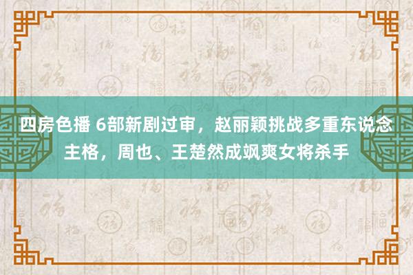 四房色播 6部新剧过审，赵丽颖挑战多重东说念主格，周也、王楚然成飒爽女将杀手