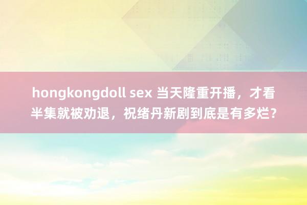 hongkongdoll sex 当天隆重开播，才看半集就被劝退，祝绪丹新剧到底是有多烂？