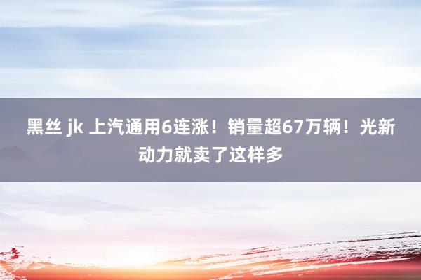 黑丝 jk 上汽通用6连涨！销量超67万辆！光新动力就卖了这样多