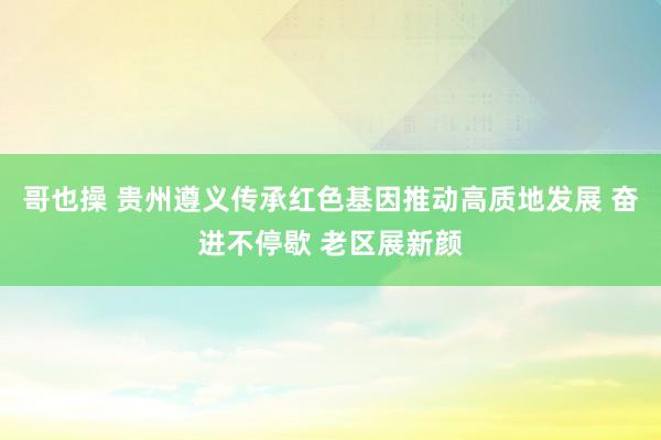 哥也操 贵州遵义传承红色基因推动高质地发展 奋进不停歇 老区展新颜