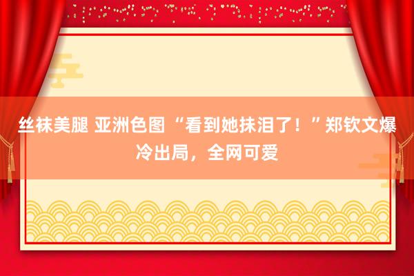 丝袜美腿 亚洲色图 “看到她抺泪了！”郑钦文爆冷出局，全网可爱