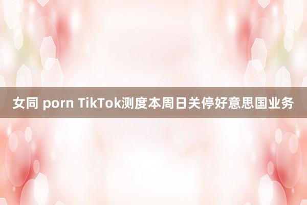 女同 porn TikTok测度本周日关停好意思国业务