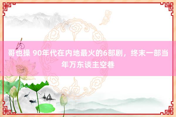 哥也操 90年代在内地最火的6部剧，终末一部当年万东谈主空巷