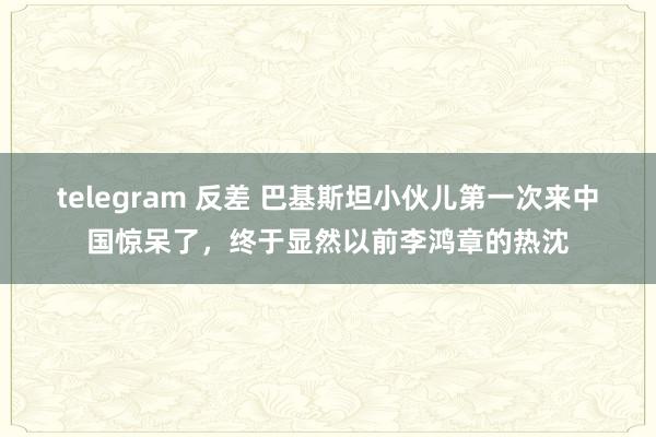 telegram 反差 巴基斯坦小伙儿第一次来中国惊呆了，终于显然以前李鸿章的热沈