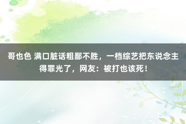 哥也色 满口脏话粗鄙不胜，一档综艺把东说念主得罪光了，网友：被打也该死！