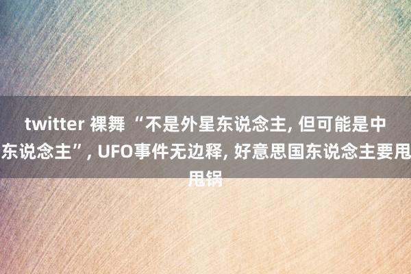 twitter 裸舞 “不是外星东说念主， 但可能是中国东说念主”， UFO事件无边释， 好意思国东说念主要甩锅