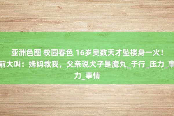 亚洲色图 校园春色 16岁奥数天才坠楼身一火！生前大叫：姆妈救我，父亲说犬子是魔丸_于行_压力_事情
