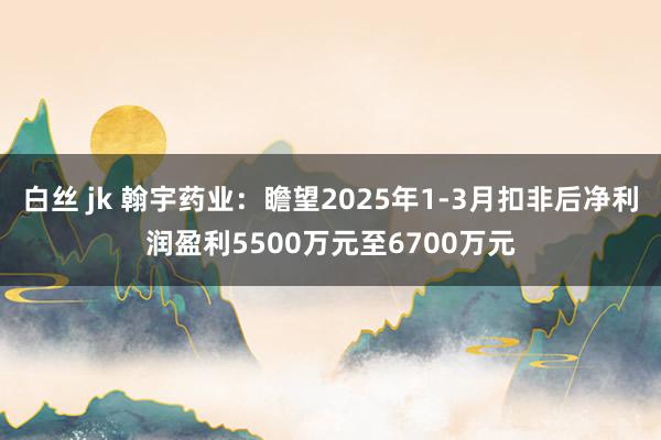 白丝 jk 翰宇药业：瞻望2025年1-3月扣非后净利润盈利5500万元至6700万元